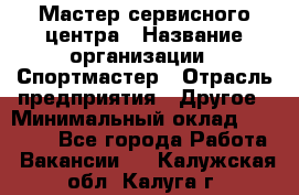 Мастер сервисного центра › Название организации ­ Спортмастер › Отрасль предприятия ­ Другое › Минимальный оклад ­ 26 000 - Все города Работа » Вакансии   . Калужская обл.,Калуга г.